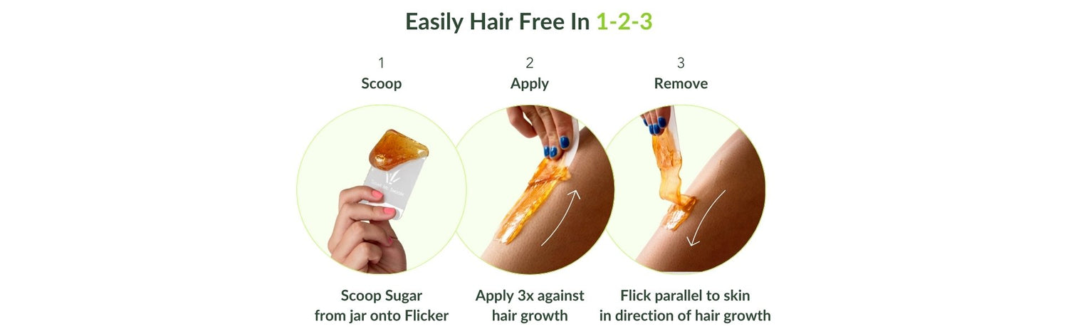 Easily hair free in 1-2-3. Step 1: Scoop. Scoop sugar from jar onto flicker. Step 2: Apply. Apply 3x against hair growth. Step 3: Flick parallel to skin in direction of hair growth.