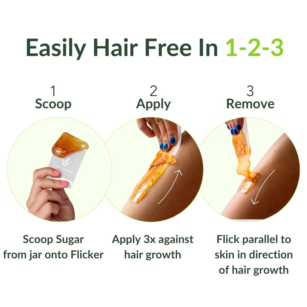 Easily hair free in 1-2-3. Step 1: Scoop. Scoop sugar from jar onto flicker. Step 2: Apply. Apply 3x against hair growth. Step 3: Flick parallel to skin in direction of hair growth.