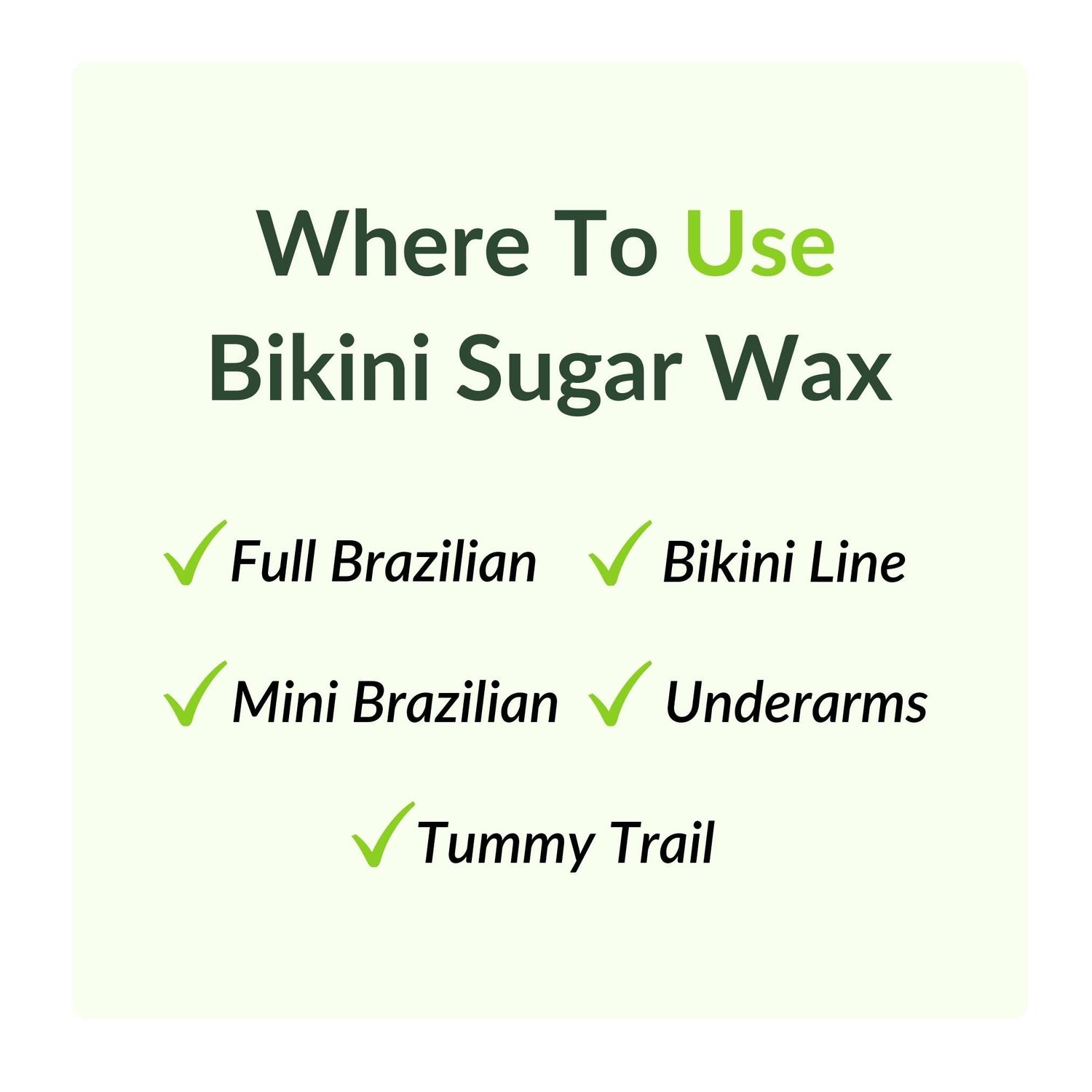 Where to use bikini sugar wax. Bikini Line. Full Brazilian. Mini Brazilian. Tummy trail. Underarms.