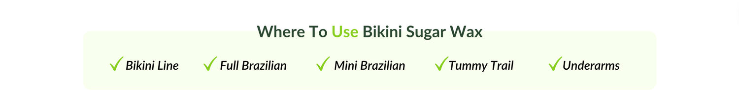 Where to use bikini sugar wax. Bikini Line. Full Brazilian. Mini Brazilian. Tummy trail. Underarms.