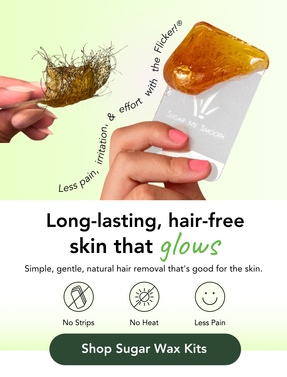 Long-lasting, hair-free skin that GLOWS. Simple, gentle, natural hair removal that's good for the skin. Shop Sugar wax kits. No strips no heat and less pain. Less pain, irritation and effort with the Flicker!. Sugar Me Smooth Flicker with Sugar wax on it. Used Sugar wax with thick hair stuck in the sugar